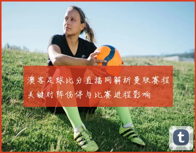 澳客足球比分直播网解析曼联赛程关键对阵伤停与比赛进程影响