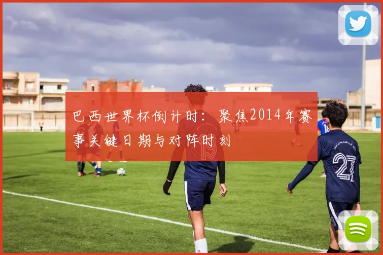 巴西世界杯倒计时：聚焦2014年赛事关键日期与对阵时刻