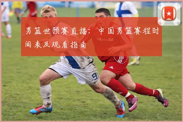 男篮世预赛直播：中国男篮赛程时间表及观看指南