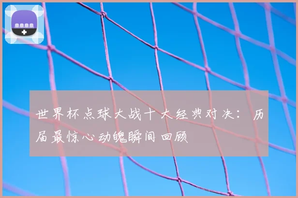世界杯点球大战十大经典对决：历届最惊心动魄瞬间回顾