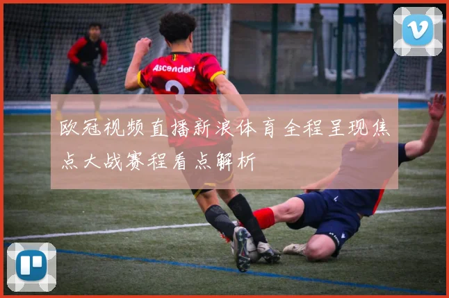 欧冠视频直播新浪体育全程呈现焦点大战赛程看点解析