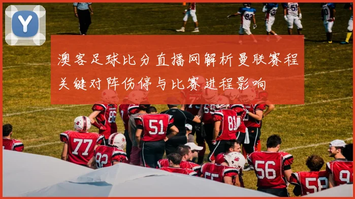 澳客足球比分直播网解析曼联赛程关键对阵伤停与比赛进程影响