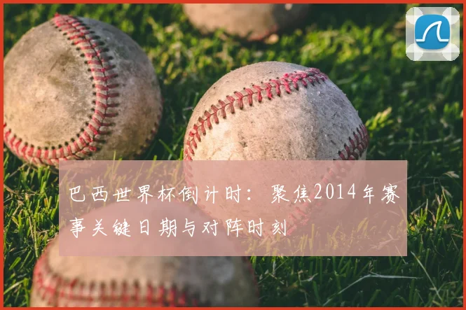 巴西世界杯倒计时：聚焦2014年赛事关键日期与对阵时刻