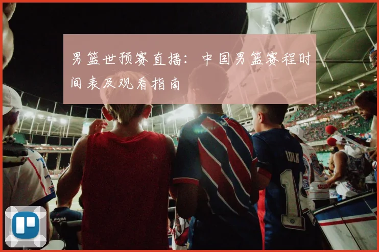 男篮世预赛直播：中国男篮赛程时间表及观看指南