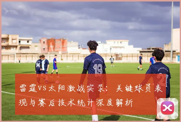 雷霆vs太阳激战实录：关键球员表现与赛后技术统计深度解析