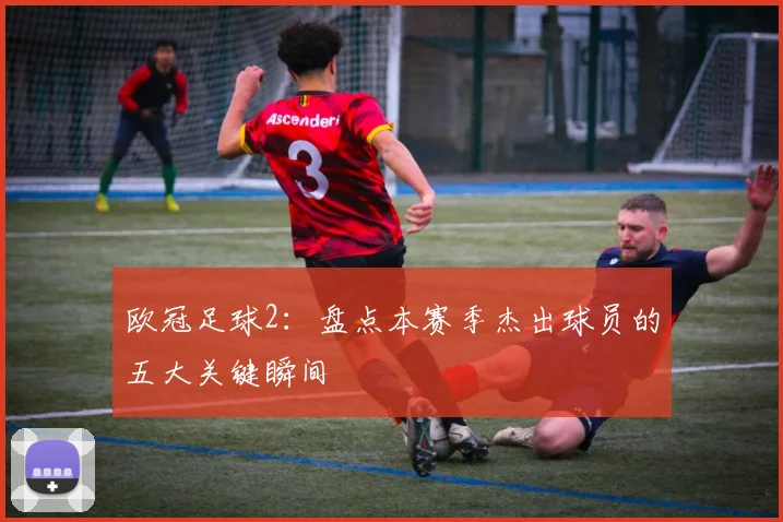 欧冠足球2：盘点本赛季杰出球员的五大关键瞬间