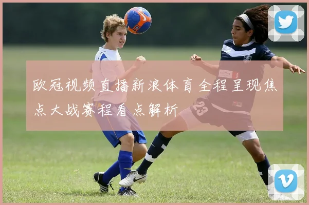 欧冠视频直播新浪体育全程呈现焦点大战赛程看点解析