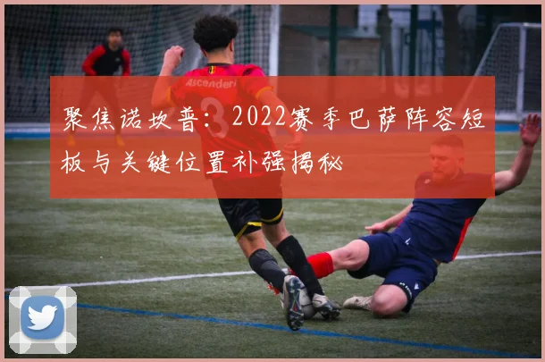 聚焦诺坎普：2022赛季巴萨阵容短板与关键位置补强揭秘