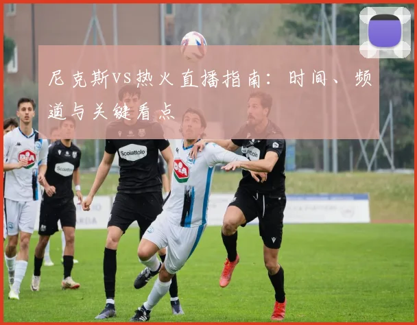尼克斯vs热火直播指南：时间、频道与关键看点